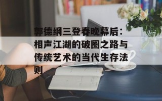 郭德纲三登春晚幕后：相声江湖的破圈之路与传统艺术的当代生存法则