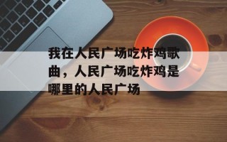 我在人民广场吃炸鸡歌曲，人民广场吃炸鸡是哪里的人民广场