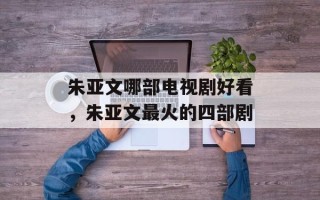 朱亚文哪部电视剧好看，朱亚文最火的四部剧