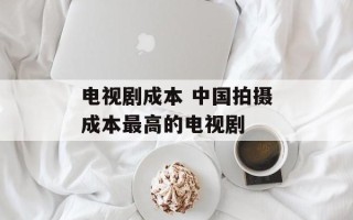 电视剧成本 中国拍摄成本最高的电视剧