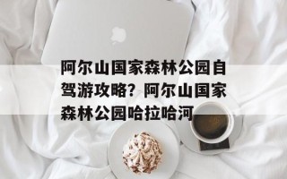 阿尔山国家森林公园自驾游攻略？阿尔山国家森林公园哈拉哈河