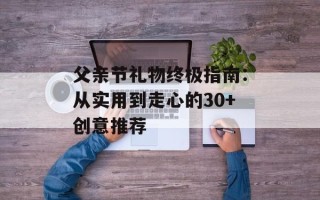 父亲节礼物终极指南：从实用到走心的30+创意推荐
