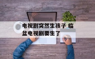 电视剧突然生孩子 临盆电视剧要生了