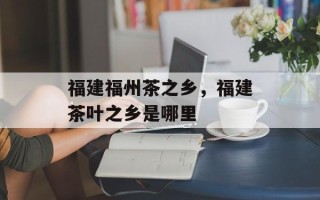 福建福州茶之乡，福建茶叶之乡是哪里