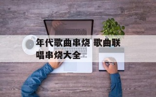 年代歌曲串烧 歌曲联唱串烧大全