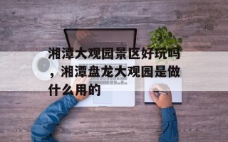 湘潭大观园景区好玩吗，湘潭盘龙大观园是做什么用的