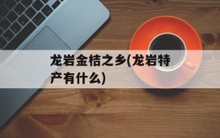 龙岩金桔之乡(龙岩特产有什么)