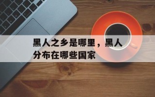 黑人之乡是哪里，黑人分布在哪些国家