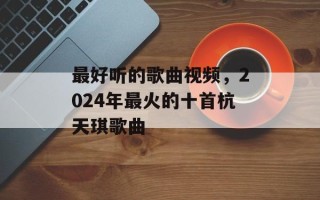 最好听的歌曲视频，2024年最火的十首杭天琪歌曲