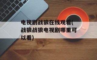 电视剧战狼在线观看(战狼战狼电视剧哪里可以看)