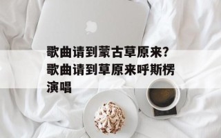 歌曲请到蒙古草原来？歌曲请到草原来呼斯楞演唱