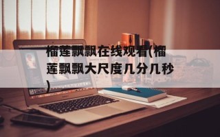 榴莲飘飘在线观看(榴莲飘飘大尺度几分几秒)