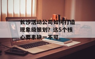 长沙活动公司如何打造现象级策划？这5个核心要素缺一不可