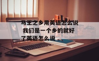 马王之乡用英语怎么说 我们是一个乡的就好了英语怎么说
