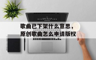 歌曲已下架什么意思，原创歌曲怎么申请版权
