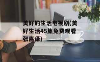 美好的生活电视剧(美好生活45集免费观看张嘉译)