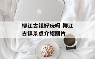 柳江古镇好玩吗 柳江古镇景点介绍图片