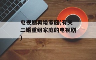 电视剧再婚家庭(有关二婚重组家庭的电视剧)