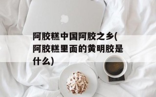 阿胶糕中国阿胶之乡(阿胶糕里面的黄明胶是什么)