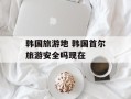 韩国旅游地 韩国首尔旅游安全吗现在