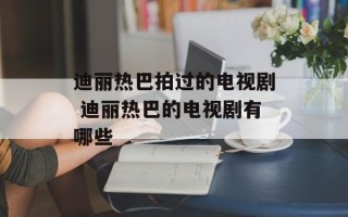 迪丽热巴拍过的电视剧 迪丽热巴的电视剧有哪些