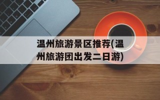 温州旅游景区推荐(温州旅游团出发二日游)