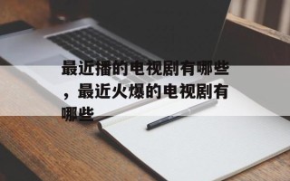 最近播的电视剧有哪些，最近火爆的电视剧有哪些