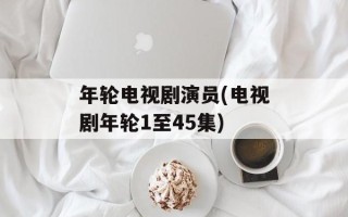 年轮电视剧演员(电视剧年轮1至45集)
