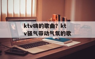 ktv嗨的歌曲？ktv骚气带动气氛的歌