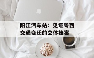 阳江汽车站：见证粤西交通变迁的立体档案