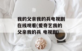 我的父亲我的兵电视剧在线观看(爱奇艺我的父亲我的兵 电视剧)