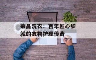 荣昌洗衣：百年匠心织就的衣物护理传奇