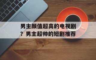 男主颜值超高的电视剧？男主超帅的短剧推荐