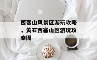西塞山风景区游玩攻略，黄石西塞山区游玩攻略图
