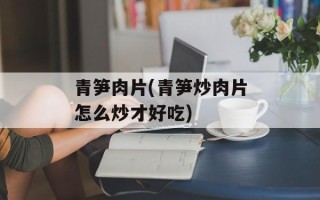 青笋肉片(青笋炒肉片怎么炒才好吃)