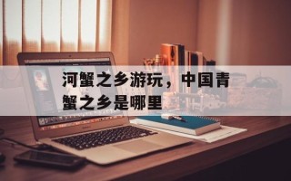 河蟹之乡游玩，中国青蟹之乡是哪里