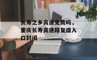 长寿之乡高速免费吗，重庆长寿高速路复盛入口封闭