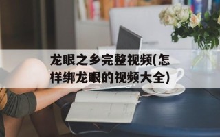 龙眼之乡完整视频(怎样绑龙眼的视频大全)