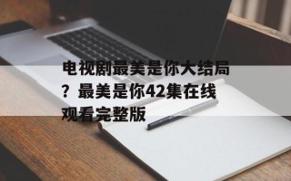 电视剧最美是你大结局？最美是你42集在线观看完整版
