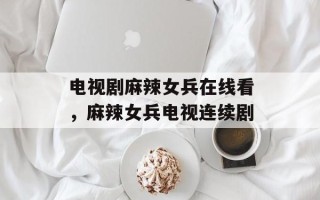 电视剧麻辣女兵在线看，麻辣女兵电视连续剧