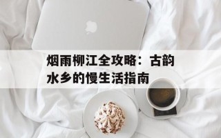 烟雨柳江全攻略：古韵水乡的慢生活指南