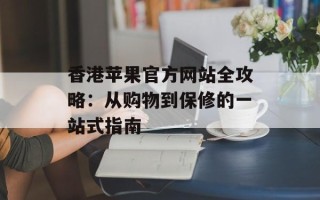 香港苹果官方网站全攻略：从购物到保修的一站式指南