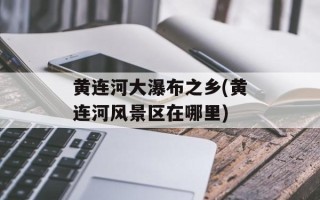 黄连河大瀑布之乡(黄连河风景区在哪里)
