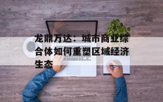 龙鼎万达：城市商业综合体如何重塑区域经济生态