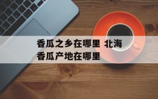 香瓜之乡在哪里 北海香瓜产地在哪里