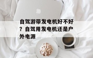 自驾游带发电机好不好？自驾用发电机还是户外电源