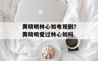 黄晓明林心如电视剧？黄晓明爱过林心如吗