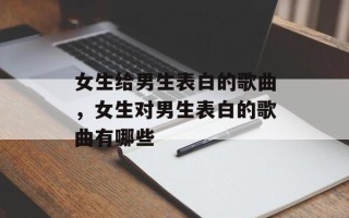 女生给男生表白的歌曲，女生对男生表白的歌曲有哪些