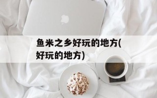 鱼米之乡好玩的地方(好玩的地方)
