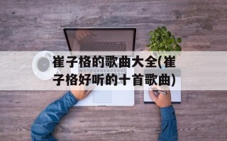 崔子格的歌曲大全(崔子格好听的十首歌曲)